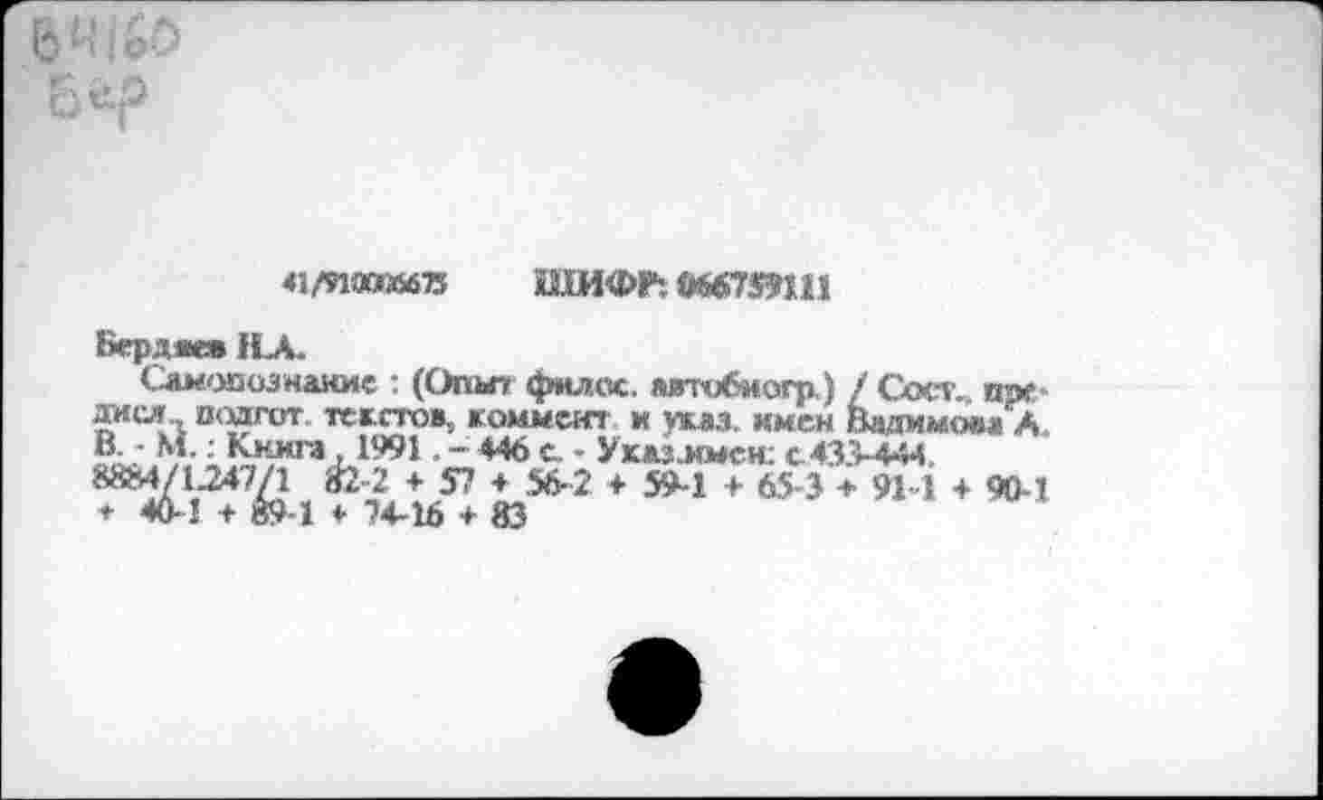 ﻿дися
43/9ИЮ«5675 ШИФР! метят
Бердж» 1СА.
Самопознание : (Опыт! филеи. лвтобмогр) / Сост,. ши-«^ся., иодгот. те г стоя, коммент и указ, имен Вадим_?..
В. • м.: Книга ,1991. - 446 с. - Указлыен: с 433-444, 88М/*	~	—	---- -----
мом А
•2 + 57 + 56-2 + 59-1 ♦ б£з* Й-1 + ЭД-1 74-16 ♦ 83